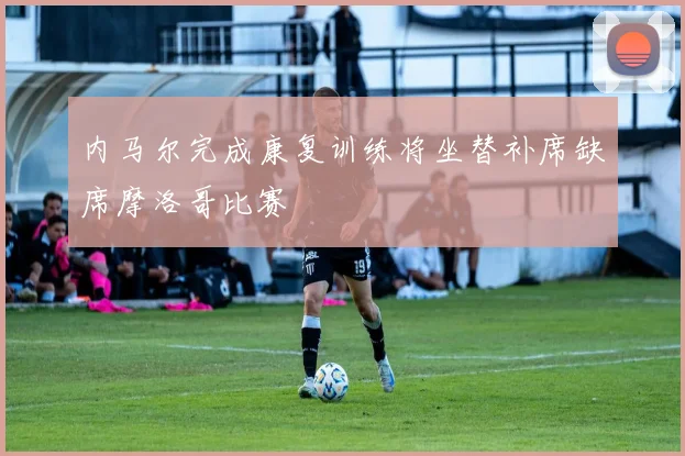 内马尔完成康复训练将坐替补席缺席摩洛哥比赛