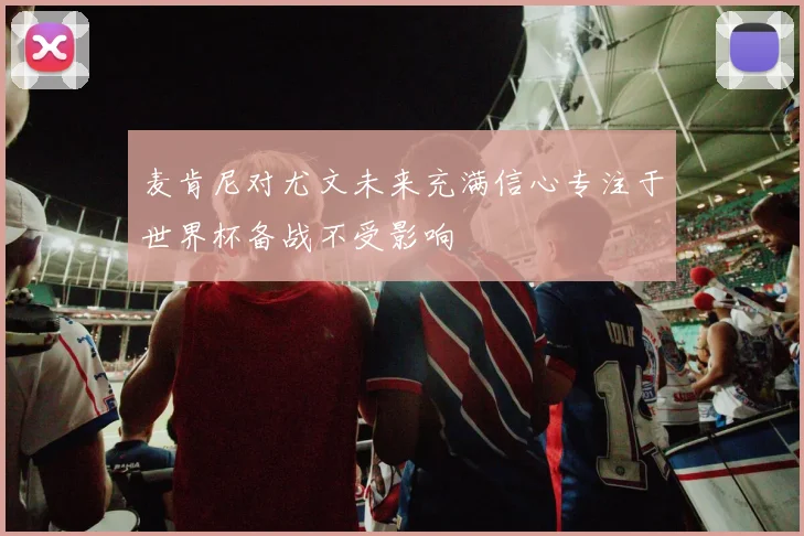 麦肯尼对尤文未来充满信心专注于世界杯备战不受影响
