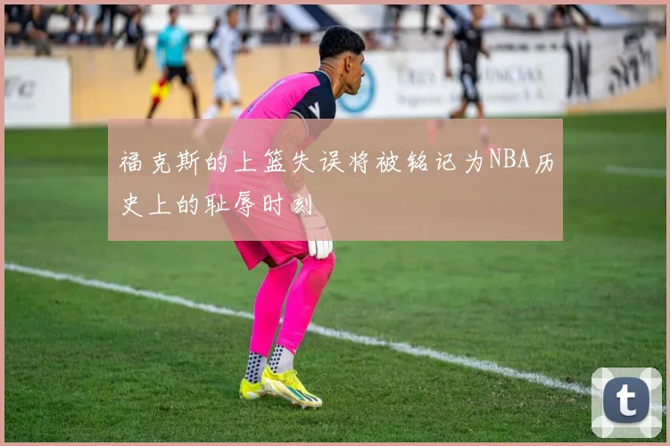 福克斯的上篮失误将被铭记为NBA历史上的耻辱时刻