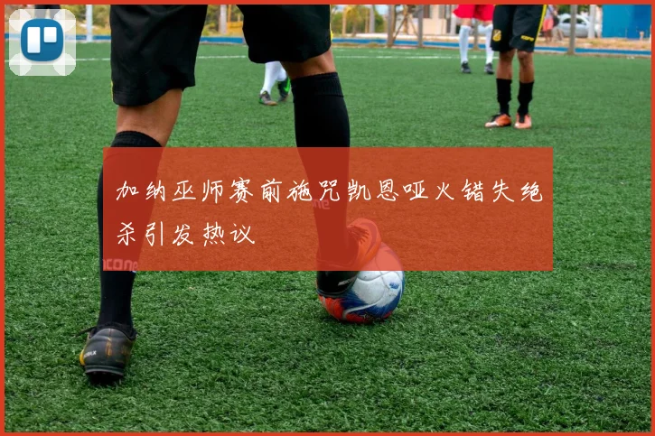 加纳巫师赛前施咒凯恩哑火错失绝杀引发热议