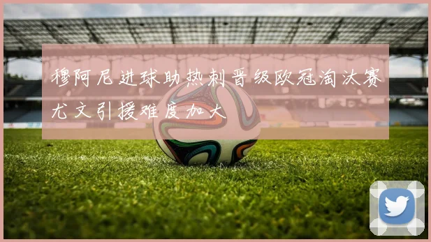 穆阿尼进球助热刺晋级欧冠淘汰赛尤文引援难度加大