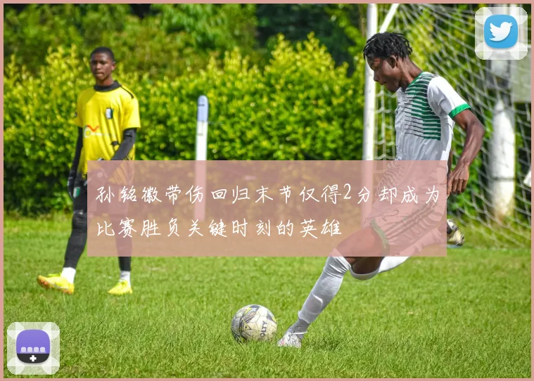 孙铭徽带伤回归末节仅得2分却成为比赛胜负关键时刻的英雄