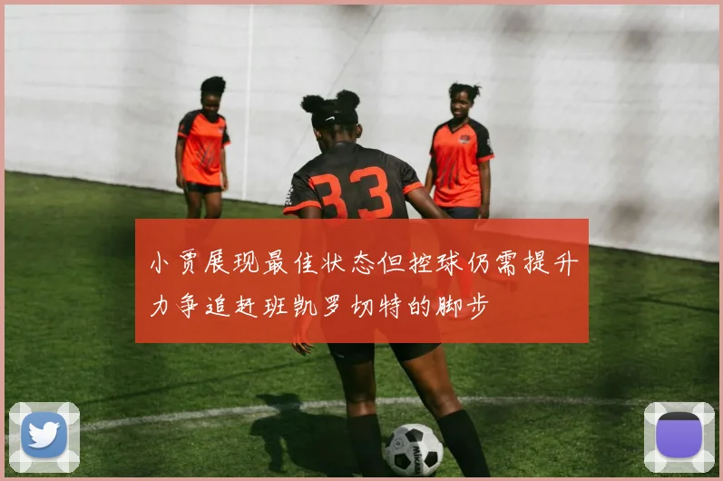 小贾展现最佳状态但控球仍需提升力争追赶班凯罗切特的脚步
