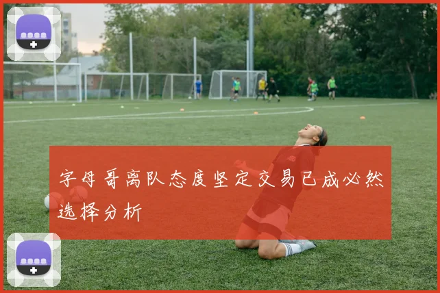 字母哥离队态度坚定交易已成必然选择分析