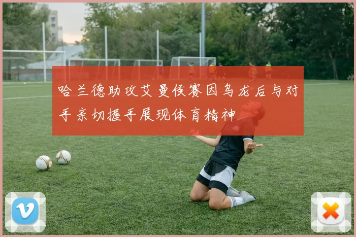 哈兰德助攻艾曼侯赛因乌龙后与对手亲切握手展现体育精神