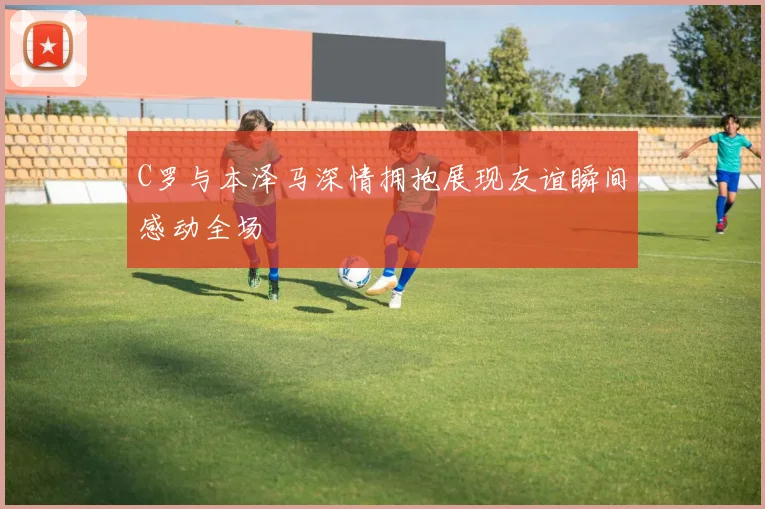 C罗与本泽马深情拥抱展现友谊瞬间感动全场