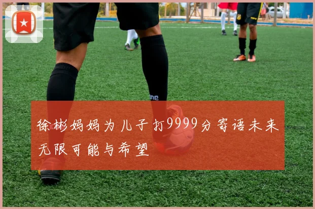 徐彬妈妈为儿子打9999分寄语未来无限可能与希望