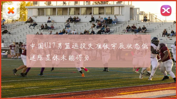 中国U17男篮远投失准张宇辰状态低迷陈昱休未能得分