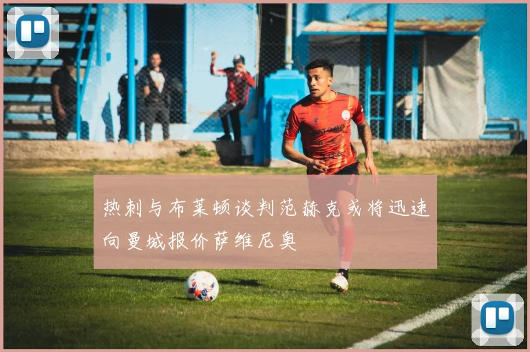 热刺与布莱顿谈判范赫克或将迅速向曼城报价萨维尼奥
