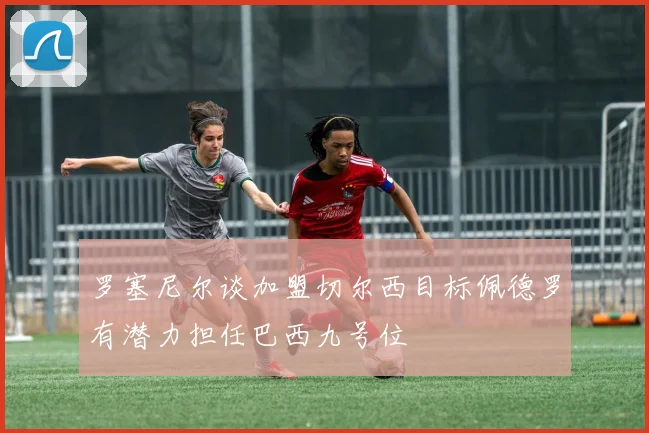 罗塞尼尔谈加盟切尔西目标佩德罗有潜力担任巴西九号位