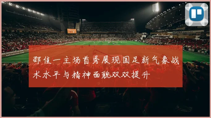邵佳一主场首秀展现国足新气象战术水平与精神面貌双双提升