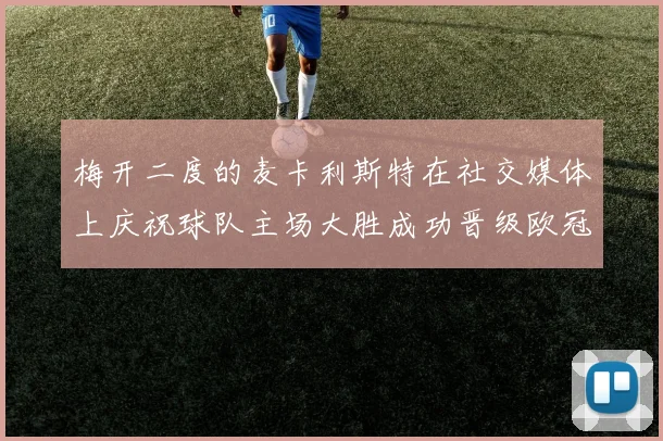 梅开二度的麦卡利斯特在社交媒体上庆祝球队主场大胜成功晋级欧冠16强