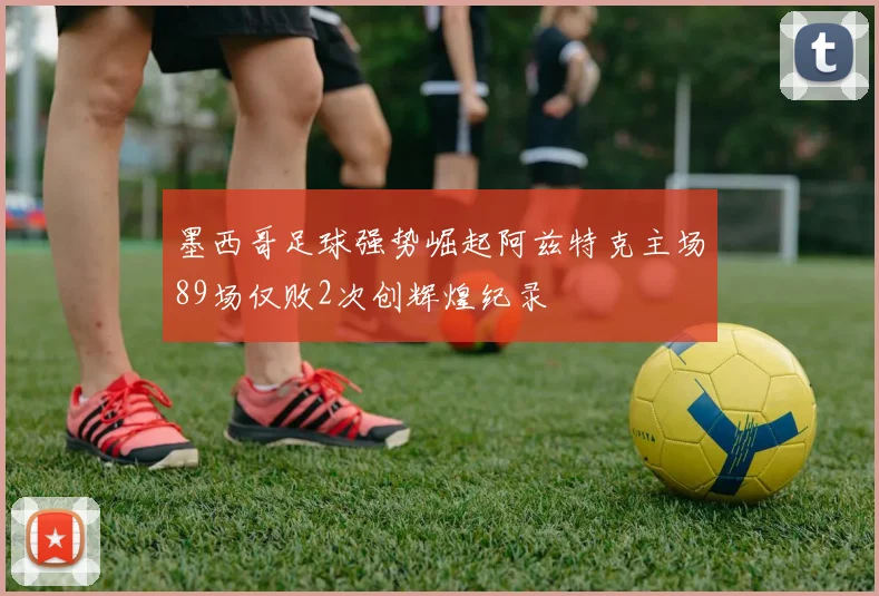 墨西哥足球强势崛起阿兹特克主场89场仅败2次创辉煌纪录