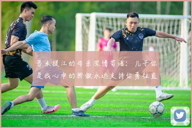 吾米提江的母亲深情寄语：儿子你是我心中的骄傲永远支持你勇往直前！