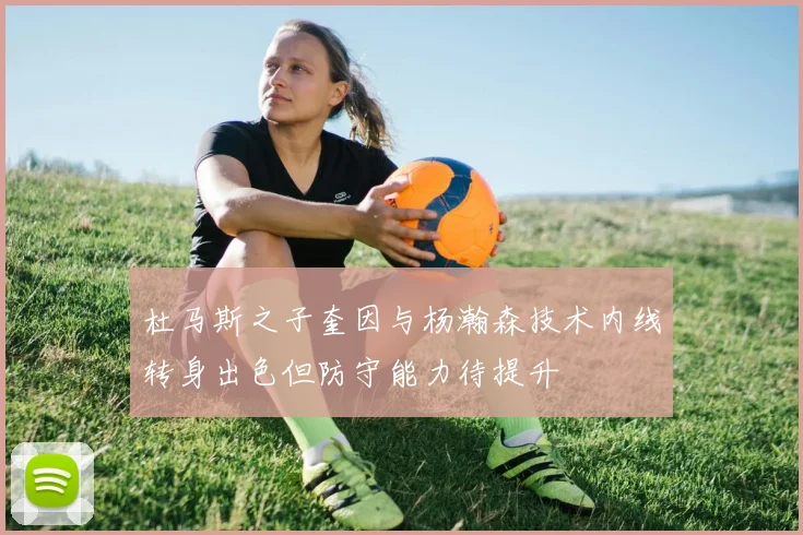 杜马斯之子奎因与杨瀚森技术内线转身出色但防守能力待提升