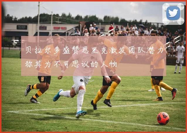 贝拉尔多盛赞恩里克激发团队潜力称其为不可思议的人物