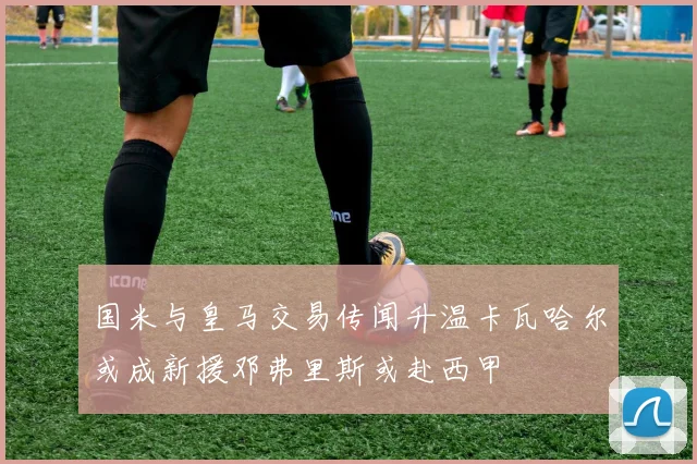 国米与皇马交易传闻升温卡瓦哈尔或成新援邓弗里斯或赴西甲