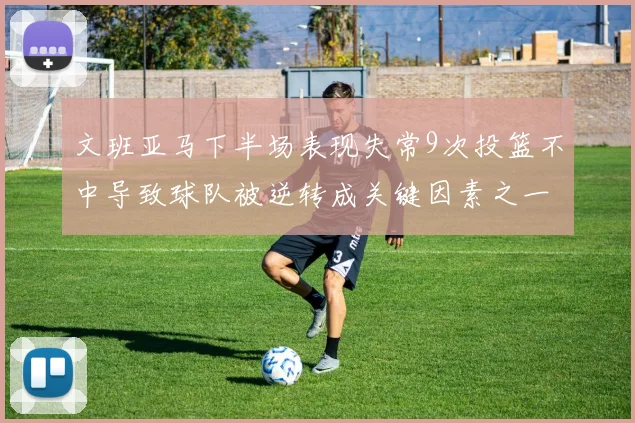 文班亚马下半场表现失常9次投篮不中导致球队被逆转成关键因素之一