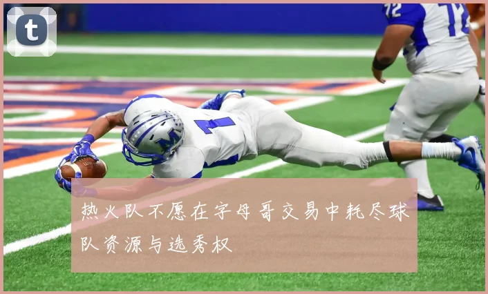 热火队不愿在字母哥交易中耗尽球队资源与选秀权