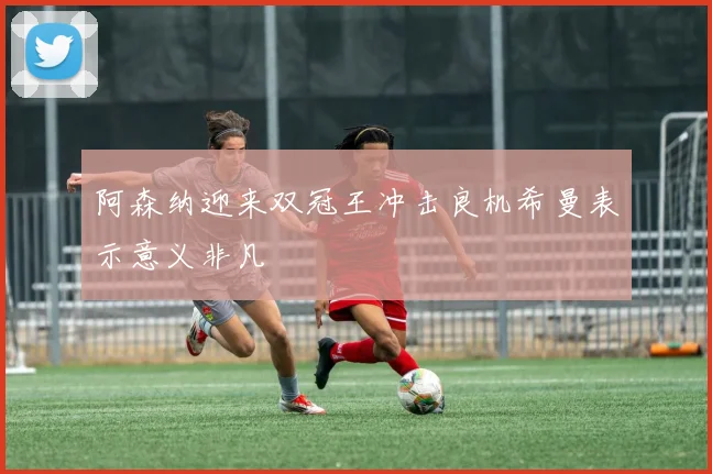 阿森纳迎来双冠王冲击良机希曼表示意义非凡
