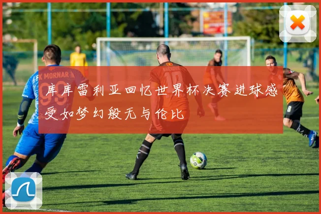 库库雷利亚回忆世界杯决赛进球感受如梦幻般无与伦比