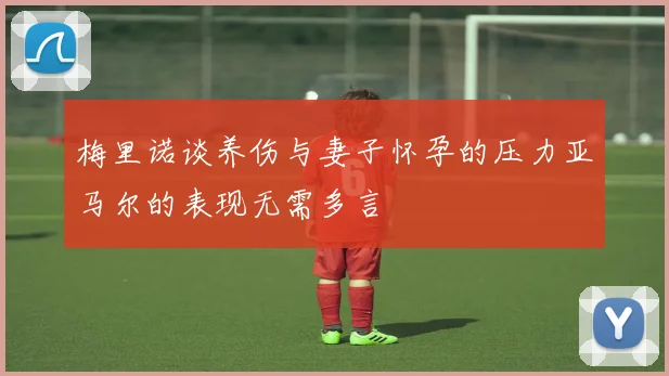 梅里诺谈养伤与妻子怀孕的压力亚马尔的表现无需多言