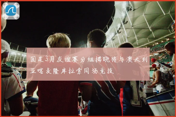 国足3月友谊赛分组揭晓将与澳大利亚喀麦隆库拉索同场竞技