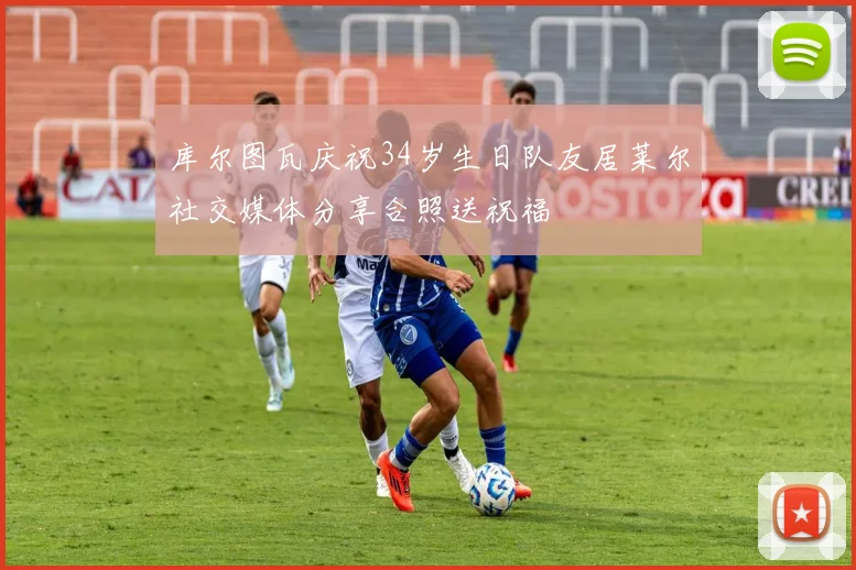 库尔图瓦庆祝34岁生日队友居莱尔社交媒体分享合照送祝福