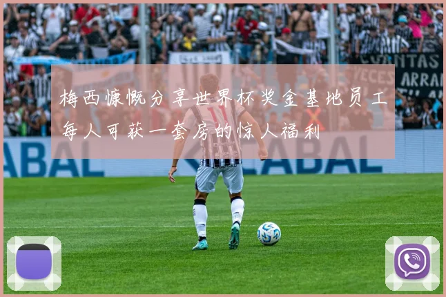 梅西慷慨分享世界杯奖金基地员工每人可获一套房的惊人福利