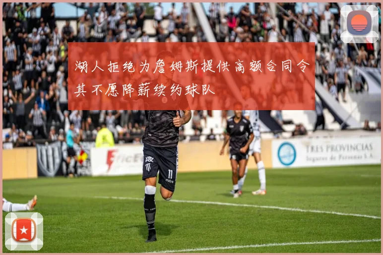 湖人拒绝为詹姆斯提供高额合同令其不愿降薪续约球队